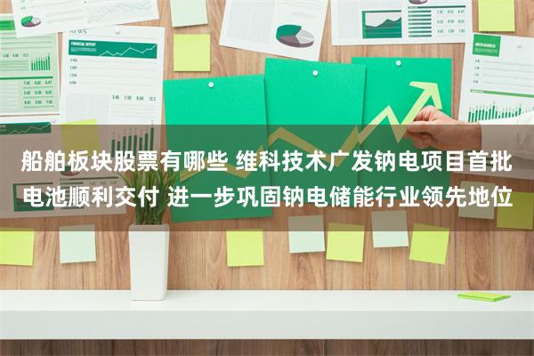 船舶板块股票有哪些 维科技术广发钠电项目首批电池顺利交付 进一步巩固钠电储能行业领先地位