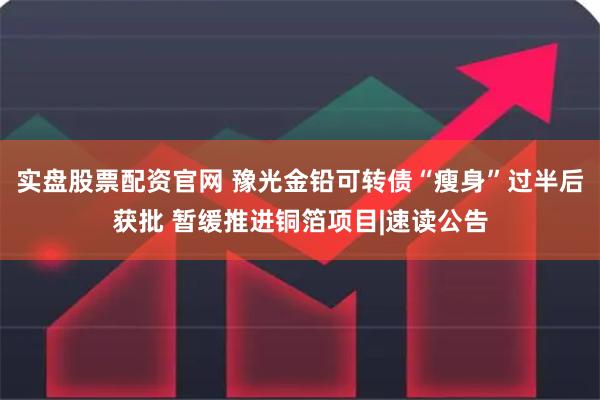 实盘股票配资官网 豫光金铅可转债“瘦身”过半后获批 暂缓推进铜箔项目|速读公告