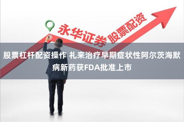 股票杠杆配资操作 礼来治疗早期症状性阿尔茨海默病新药获FDA批准上市