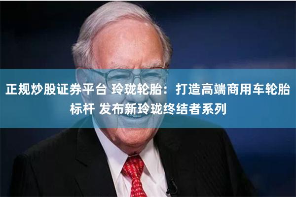 正规炒股证券平台 玲珑轮胎：打造高端商用车轮胎标杆 发布新玲珑终结者系列