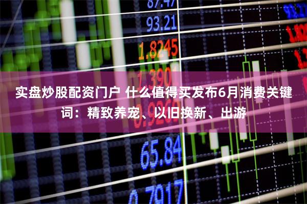 实盘炒股配资门户 什么值得买发布6月消费关键词：精致养宠、以旧换新、出游