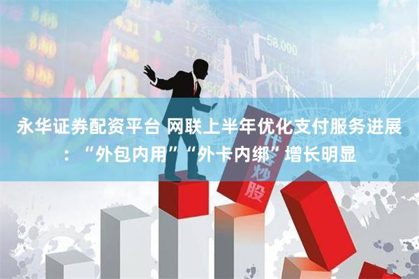 永华证券配资平台 网联上半年优化支付服务进展：“外包内用”“外卡内绑”增长明显