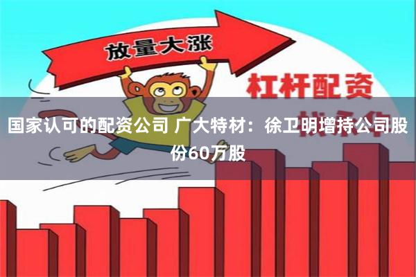 国家认可的配资公司 广大特材：徐卫明增持公司股份60万股