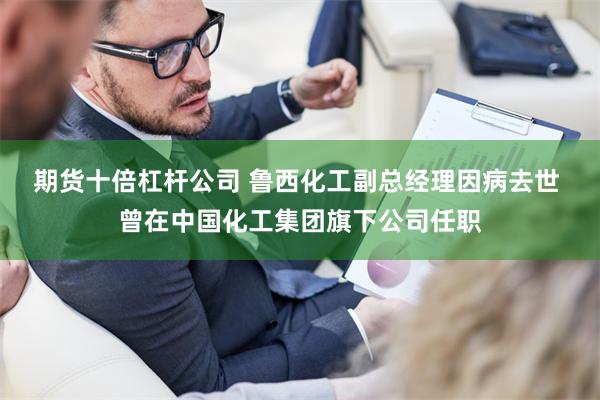 期货十倍杠杆公司 鲁西化工副总经理因病去世 曾在中国化工集团旗下公司任职