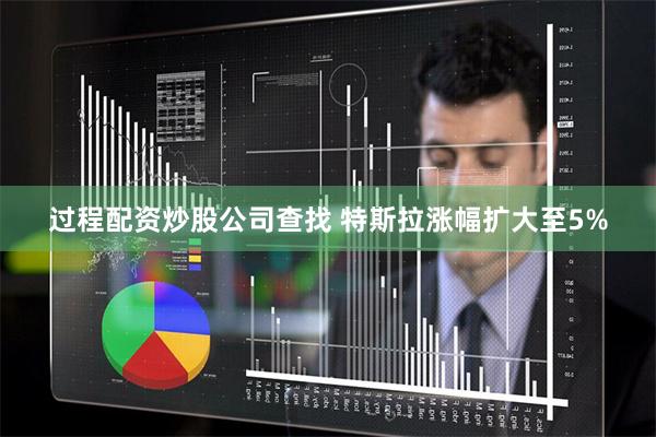 过程配资炒股公司查找 特斯拉涨幅扩大至5%