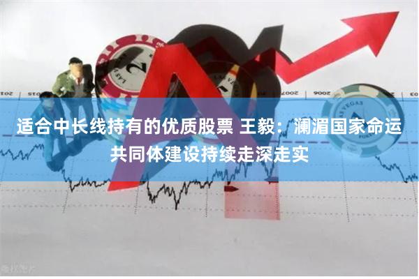 适合中长线持有的优质股票 王毅：澜湄国家命运共同体建设持续走深走实