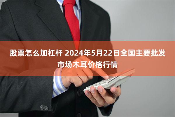 股票怎么加杠杆 2024年5月22日全国主要批发市场木耳价格行情