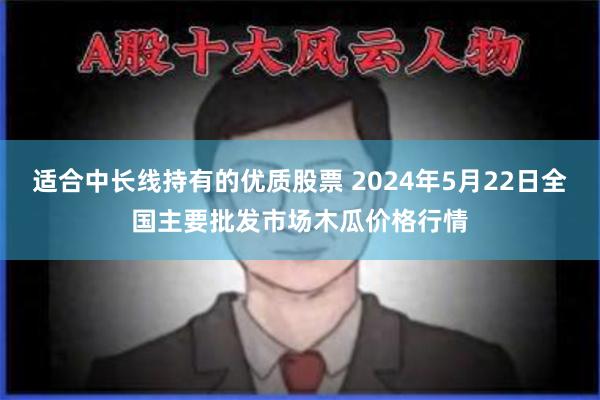 适合中长线持有的优质股票 2024年5月22日全国主要批发市场木瓜价格行情
