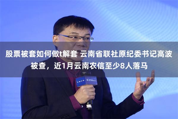 股票被套如何做t解套 云南省联社原纪委书记高波被查，近1月云南农信至少8人落马