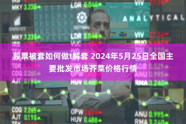 股票被套如何做t解套 2024年5月25日全国主要批发市场芥菜价格行情