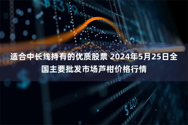 适合中长线持有的优质股票 2024年5月25日全国主要批发市场芦柑价格行情