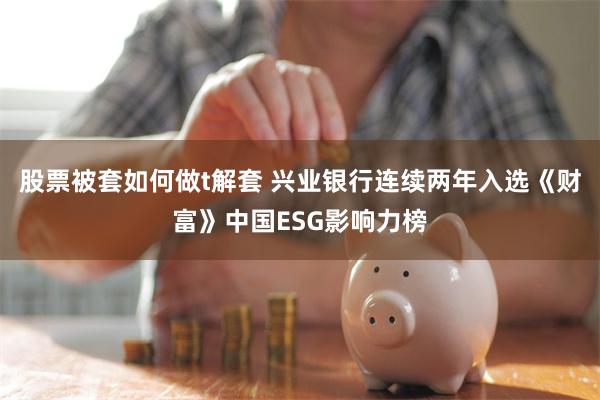 股票被套如何做t解套 兴业银行连续两年入选《财富》中国ESG影响力榜