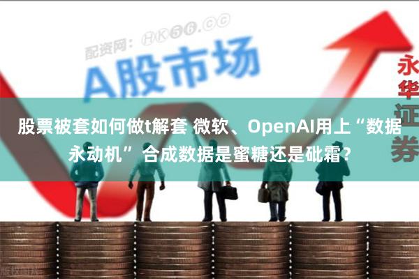 股票被套如何做t解套 微软、OpenAI用上“数据永动机” 合成数据是蜜糖还是砒霜？