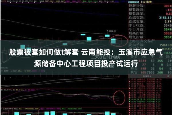 股票被套如何做t解套 云南能投：玉溪市应急气源储备中心工程项目投产试运行