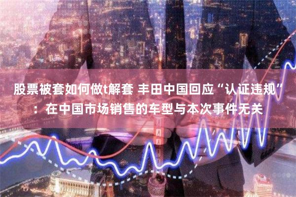 股票被套如何做t解套 丰田中国回应“认证违规”：在中国市场销售的车型与本次事件无关
