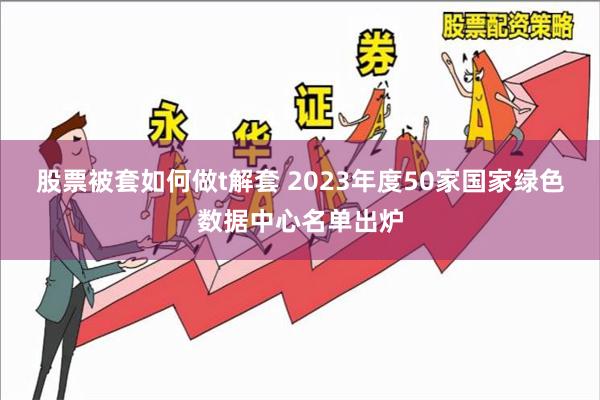 股票被套如何做t解套 2023年度50家国家绿色数据中心名单出炉