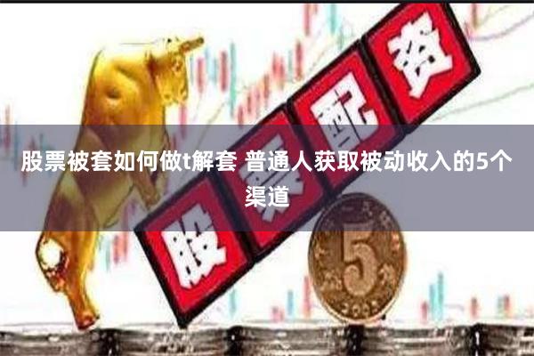 股票被套如何做t解套 普通人获取被动收入的5个渠道