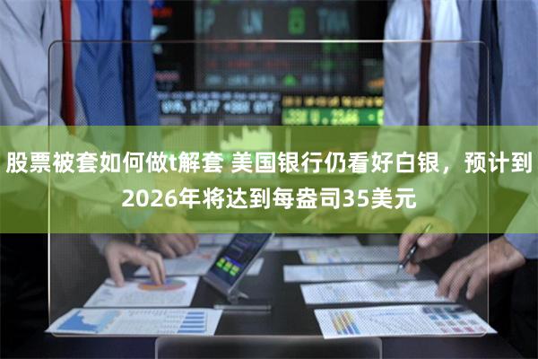 股票被套如何做t解套 美国银行仍看好白银，预计到2026年将达到每盎司35美元