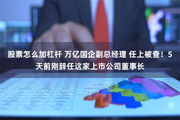 股票怎么加杠杆 万亿国企副总经理 任上被查！5天前刚辞任这家上市公司董事长