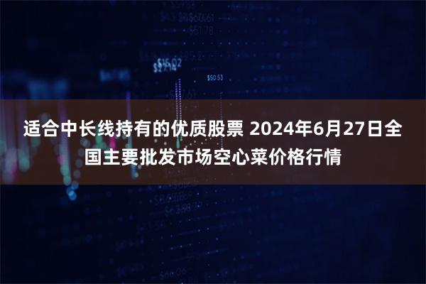 适合中长线持有的优质股票 2024年6月27日全国主要批发市场空心菜价格行情
