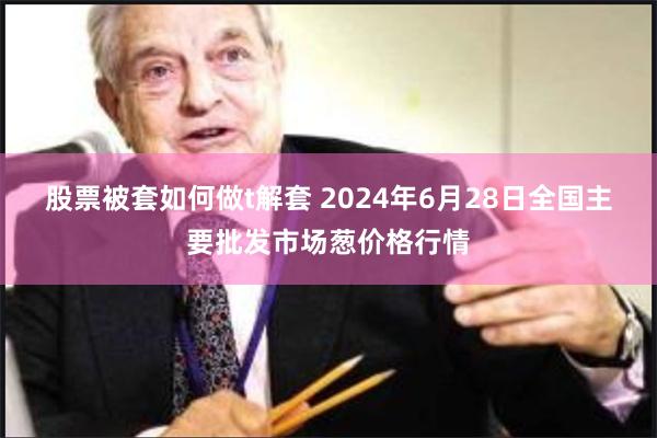 股票被套如何做t解套 2024年6月28日全国主要批发市场葱价格行情