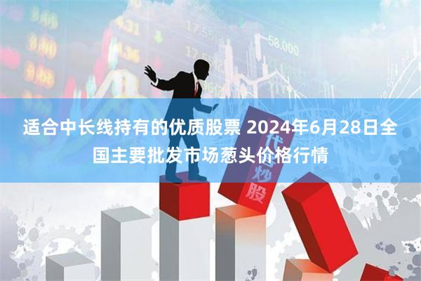 适合中长线持有的优质股票 2024年6月28日全国主要批发市场葱头价格行情