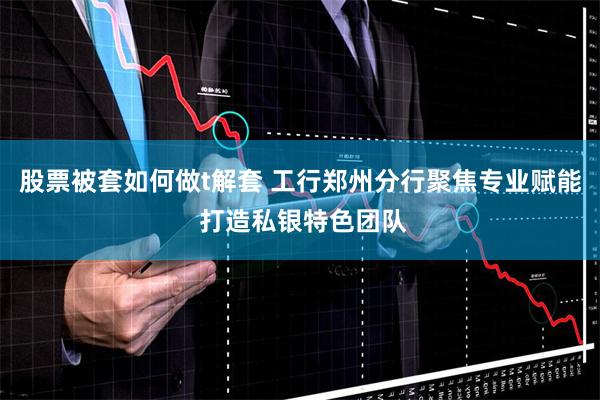 股票被套如何做t解套 工行郑州分行聚焦专业赋能 打造私银特色团队