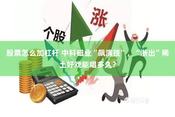 股票怎么加杠杆 中科磁业“飙演技”，“浙出”稀土好戏能唱多久？