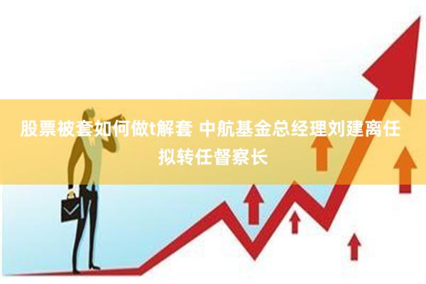 股票被套如何做t解套 中航基金总经理刘建离任 拟转任督察长
