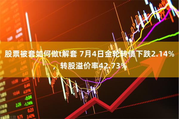 股票被套如何做t解套 7月4日金轮转债下跌2.14%，转股溢价率42.73%