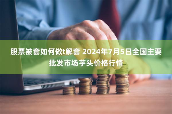 股票被套如何做t解套 2024年7月5日全国主要批发市场芋头价格行情