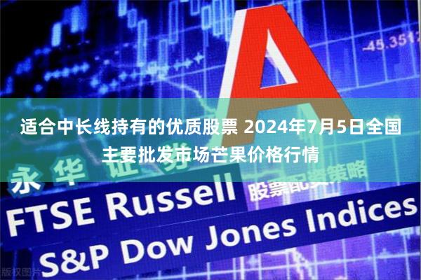 适合中长线持有的优质股票 2024年7月5日全国主要批发市场芒果价格行情