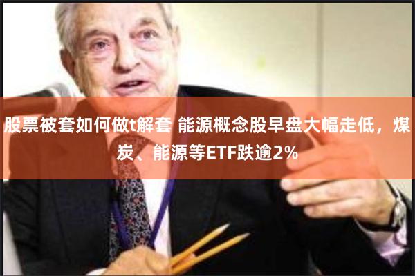 股票被套如何做t解套 能源概念股早盘大幅走低，煤炭、能源等ETF跌逾2%