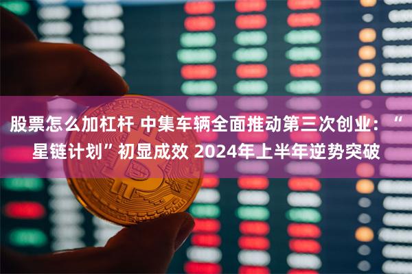 股票怎么加杠杆 中集车辆全面推动第三次创业：“星链计划”初显成效 2024年上半年逆势突破