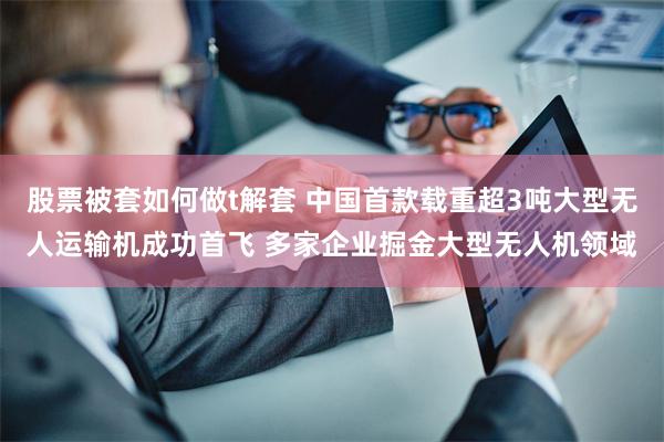 股票被套如何做t解套 中国首款载重超3吨大型无人运输机成功首飞 多家企业掘金大型无人机领域