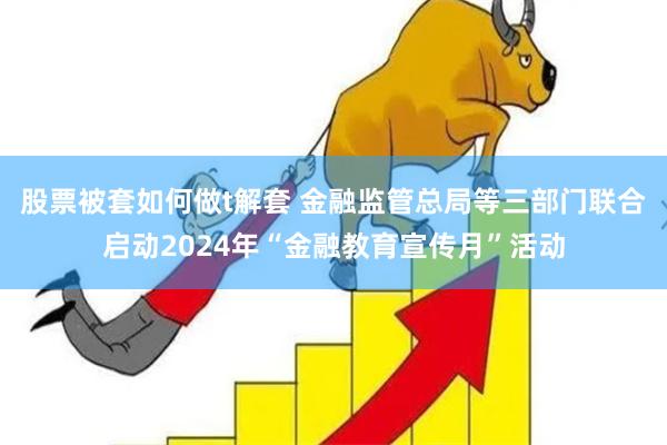 股票被套如何做t解套 金融监管总局等三部门联合启动2024年“金融教育宣传月”活动