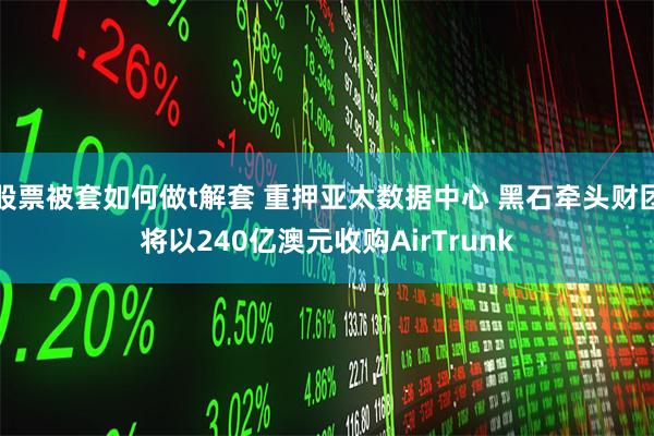 股票被套如何做t解套 重押亚太数据中心 黑石牵头财团将以240亿澳元收购AirTrunk