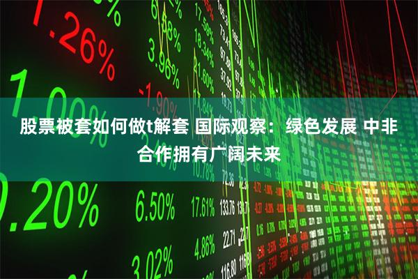 股票被套如何做t解套 国际观察：绿色发展 中非合作拥有广阔未来