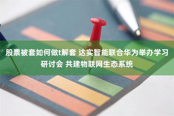 股票被套如何做t解套 达实智能联合华为举办学习研讨会 共建物联网生态系统