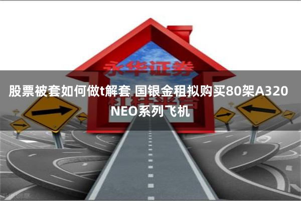股票被套如何做t解套 国银金租拟购买80架A320 NEO系列飞机