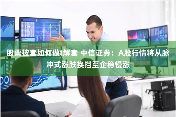 股票被套如何做t解套 中信证券：A股行情将从脉冲式涨跌换挡至企稳慢涨