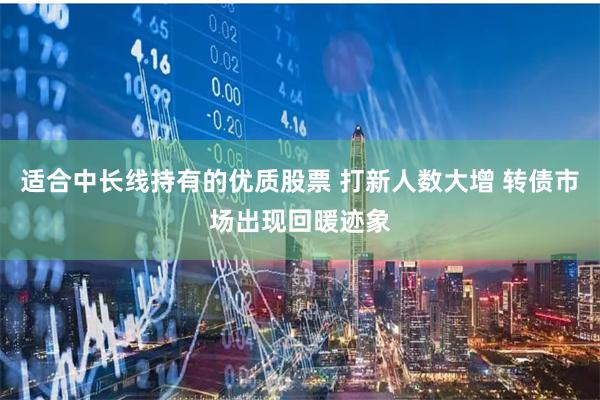 适合中长线持有的优质股票 打新人数大增 转债市场出现回暖迹象