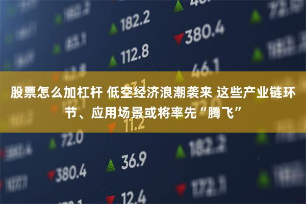 股票怎么加杠杆 低空经济浪潮袭来 这些产业链环节、应用场景或将率先“腾飞”