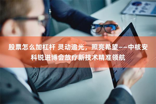 股票怎么加杠杆 灵动追光，照亮希望——中核安科锐进博会放疗新技术精准领航