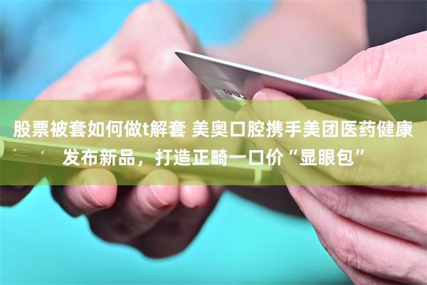 股票被套如何做t解套 美奥口腔携手美团医药健康发布新品，打造正畸一口价“显眼包”