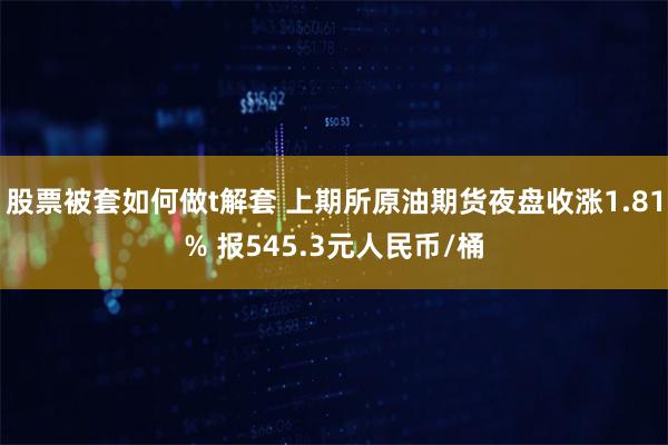 股票被套如何做t解套 上期所原油期货夜盘收涨1.81% 报545.3元人民币/桶