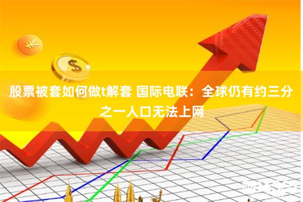 股票被套如何做t解套 国际电联：全球仍有约三分之一人口无法上网