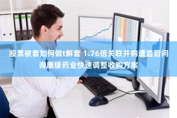 股票被套如何做t解套 1.76倍关联并购遭监管问询康缘药业快速调整收购方案
