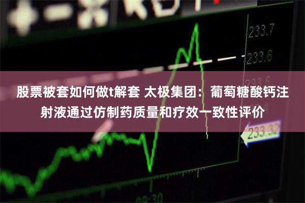 股票被套如何做t解套 太极集团：葡萄糖酸钙注射液通过仿制药质量和疗效一致性评价