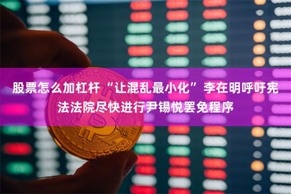 股票怎么加杠杆 “让混乱最小化” 李在明呼吁宪法法院尽快进行尹锡悦罢免程序